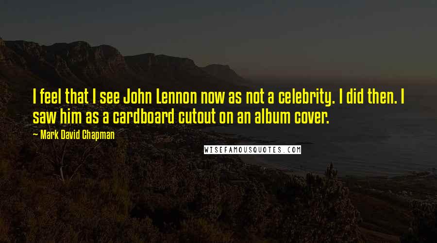 Mark David Chapman Quotes: I feel that I see John Lennon now as not a celebrity. I did then. I saw him as a cardboard cutout on an album cover.