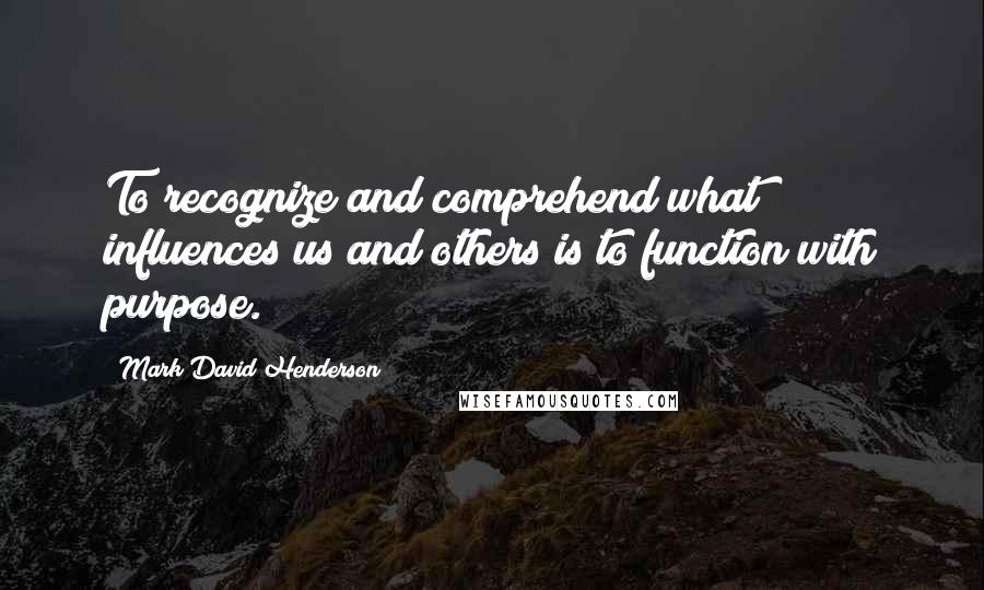 Mark David Henderson Quotes: To recognize and comprehend what influences us and others is to function with purpose.