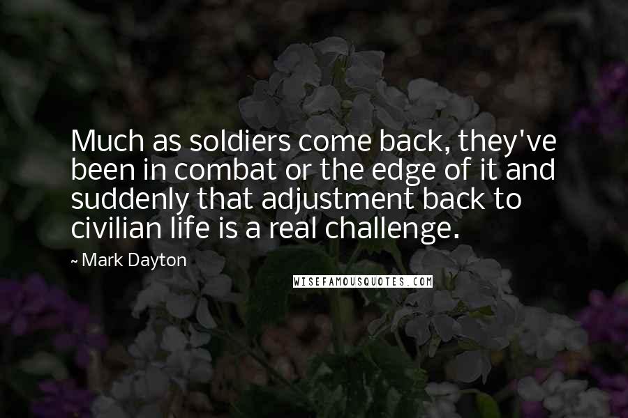 Mark Dayton Quotes: Much as soldiers come back, they've been in combat or the edge of it and suddenly that adjustment back to civilian life is a real challenge.
