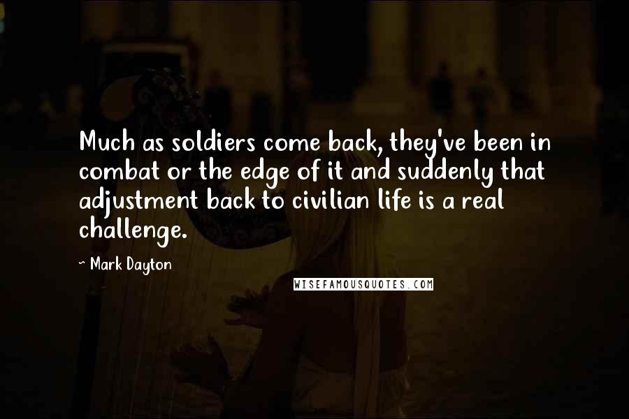 Mark Dayton Quotes: Much as soldiers come back, they've been in combat or the edge of it and suddenly that adjustment back to civilian life is a real challenge.
