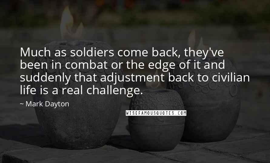 Mark Dayton Quotes: Much as soldiers come back, they've been in combat or the edge of it and suddenly that adjustment back to civilian life is a real challenge.