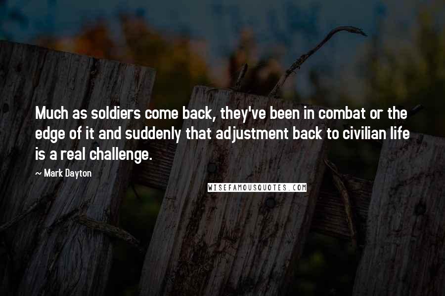 Mark Dayton Quotes: Much as soldiers come back, they've been in combat or the edge of it and suddenly that adjustment back to civilian life is a real challenge.