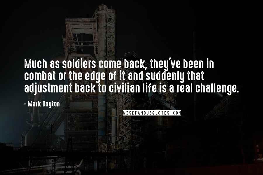 Mark Dayton Quotes: Much as soldiers come back, they've been in combat or the edge of it and suddenly that adjustment back to civilian life is a real challenge.
