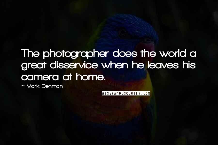 Mark Denman Quotes: The photographer does the world a great disservice when he leaves his camera at home.