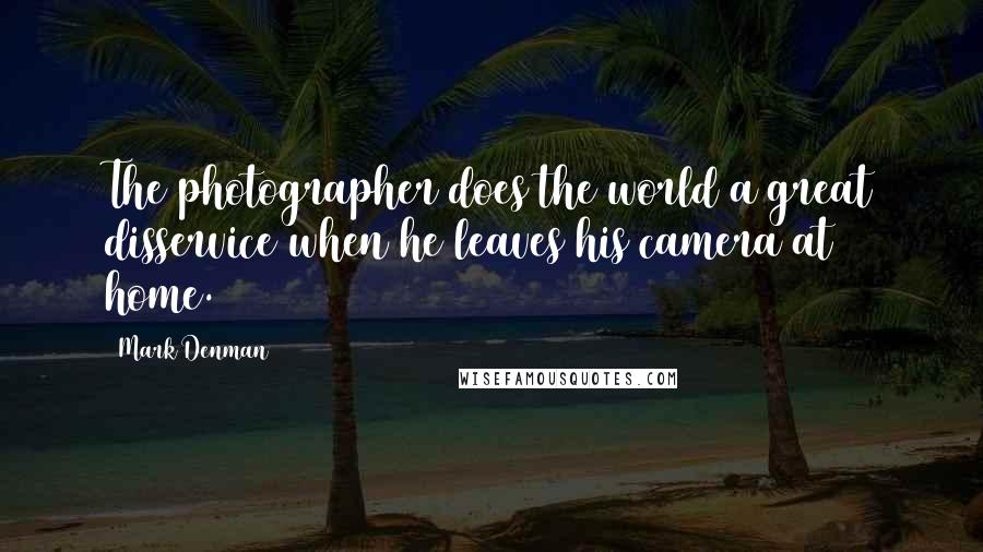 Mark Denman Quotes: The photographer does the world a great disservice when he leaves his camera at home.