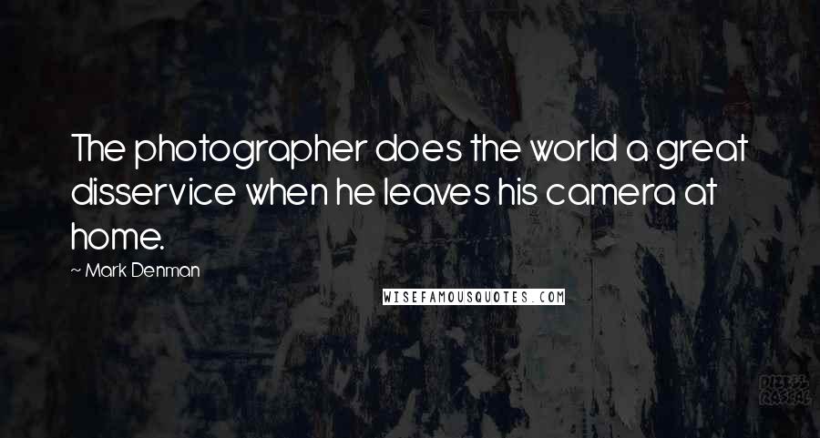 Mark Denman Quotes: The photographer does the world a great disservice when he leaves his camera at home.