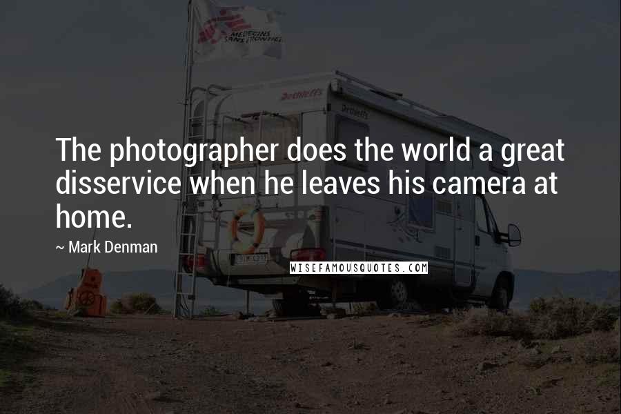 Mark Denman Quotes: The photographer does the world a great disservice when he leaves his camera at home.