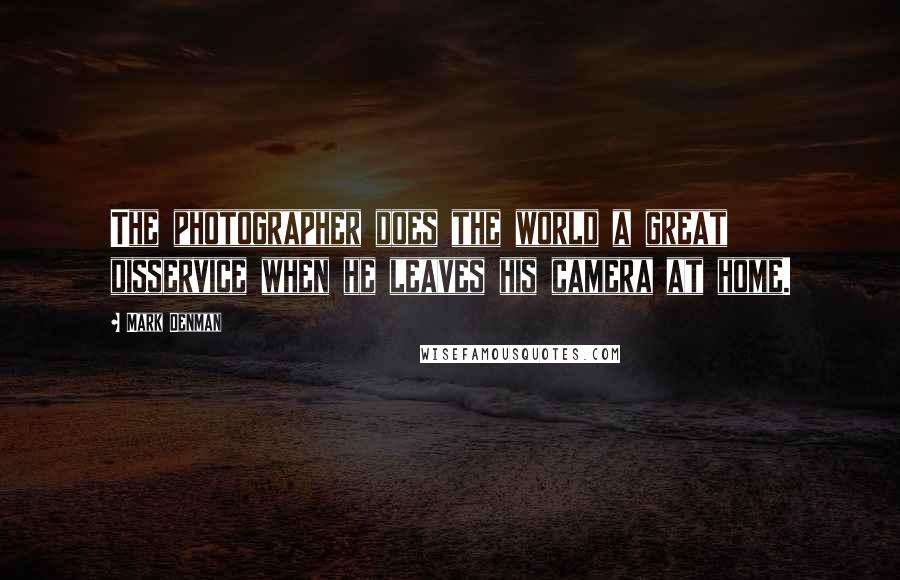 Mark Denman Quotes: The photographer does the world a great disservice when he leaves his camera at home.
