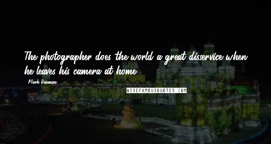 Mark Denman Quotes: The photographer does the world a great disservice when he leaves his camera at home.