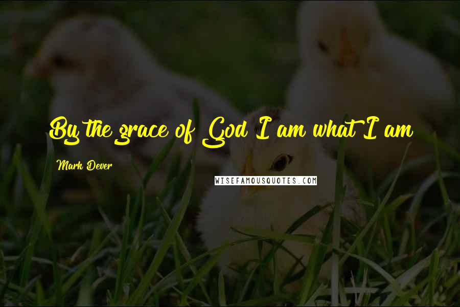 Mark Dever Quotes: By the grace of God I am what I am