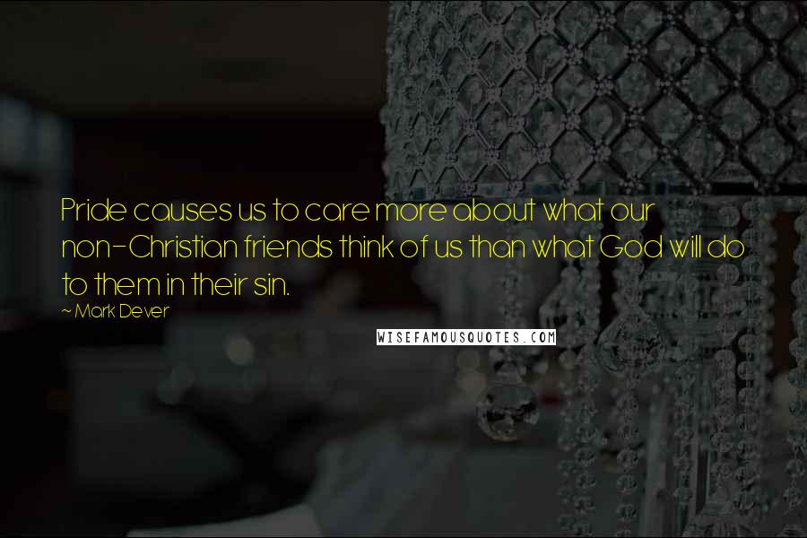 Mark Dever Quotes: Pride causes us to care more about what our non-Christian friends think of us than what God will do to them in their sin.