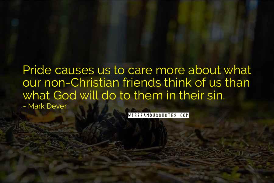 Mark Dever Quotes: Pride causes us to care more about what our non-Christian friends think of us than what God will do to them in their sin.