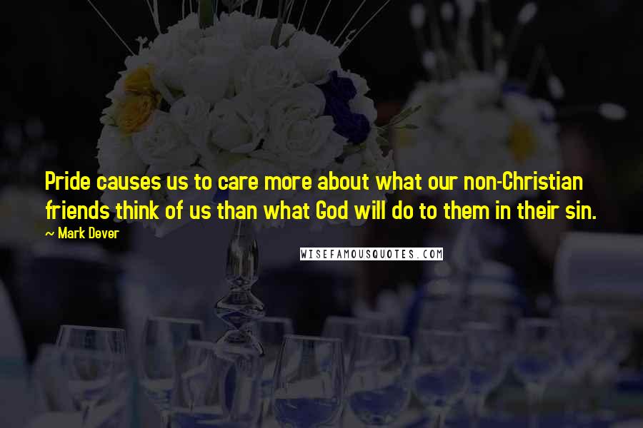 Mark Dever Quotes: Pride causes us to care more about what our non-Christian friends think of us than what God will do to them in their sin.