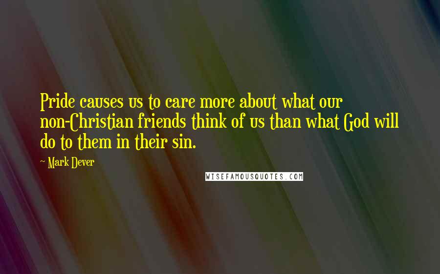 Mark Dever Quotes: Pride causes us to care more about what our non-Christian friends think of us than what God will do to them in their sin.