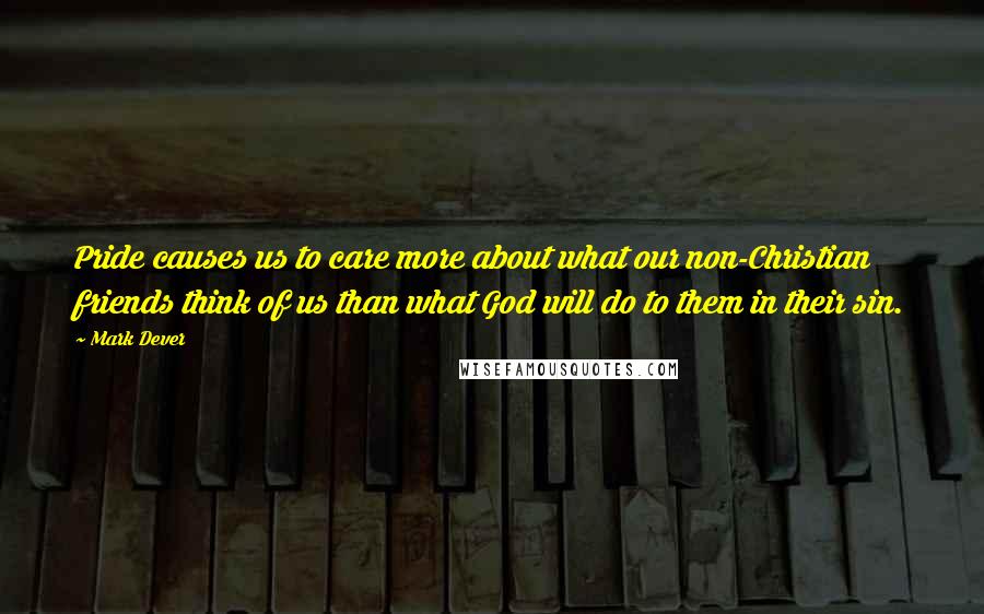 Mark Dever Quotes: Pride causes us to care more about what our non-Christian friends think of us than what God will do to them in their sin.