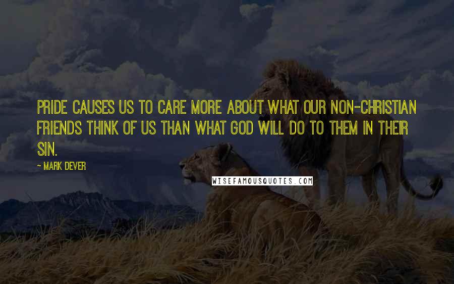 Mark Dever Quotes: Pride causes us to care more about what our non-Christian friends think of us than what God will do to them in their sin.