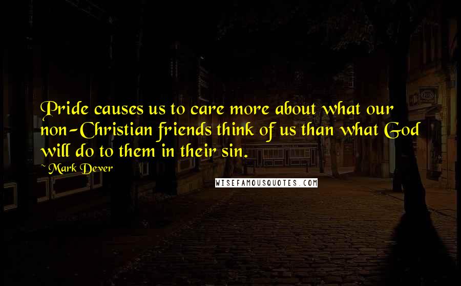 Mark Dever Quotes: Pride causes us to care more about what our non-Christian friends think of us than what God will do to them in their sin.