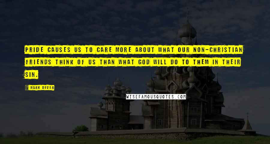 Mark Dever Quotes: Pride causes us to care more about what our non-Christian friends think of us than what God will do to them in their sin.