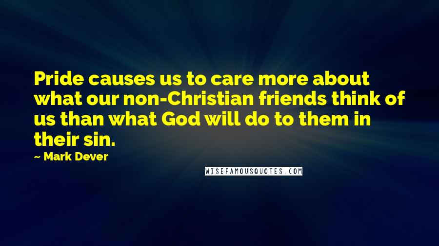 Mark Dever Quotes: Pride causes us to care more about what our non-Christian friends think of us than what God will do to them in their sin.