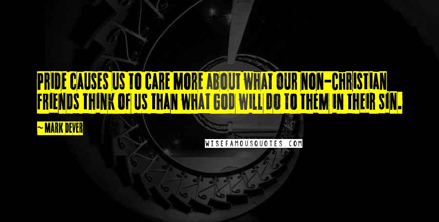 Mark Dever Quotes: Pride causes us to care more about what our non-Christian friends think of us than what God will do to them in their sin.