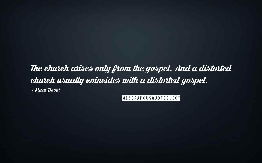 Mark Dever Quotes: The church arises only from the gospel. And a distorted church usually coincides with a distorted gospel.