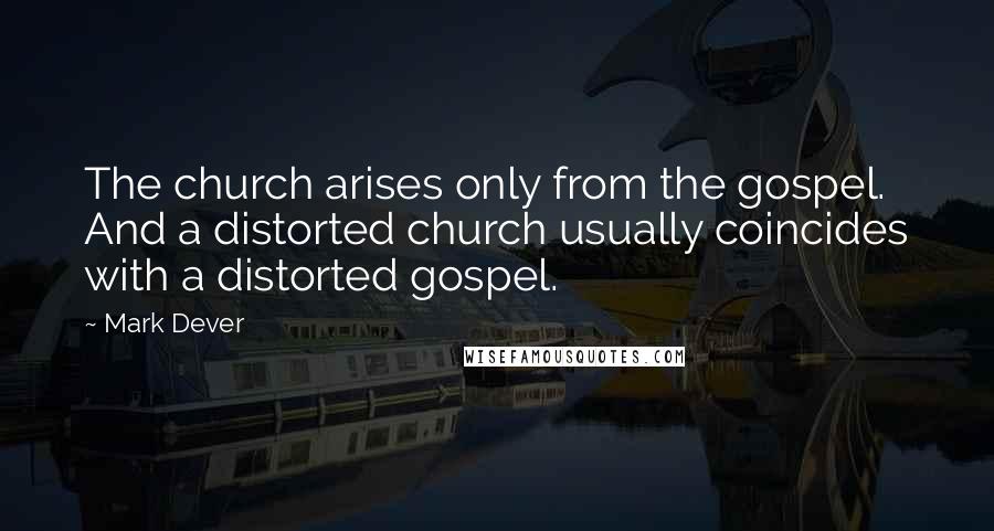 Mark Dever Quotes: The church arises only from the gospel. And a distorted church usually coincides with a distorted gospel.