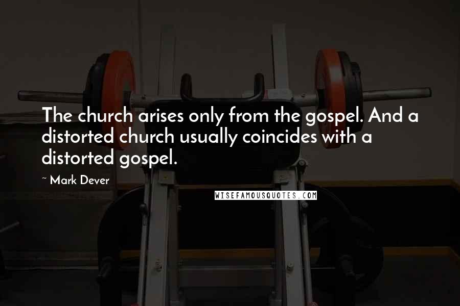 Mark Dever Quotes: The church arises only from the gospel. And a distorted church usually coincides with a distorted gospel.
