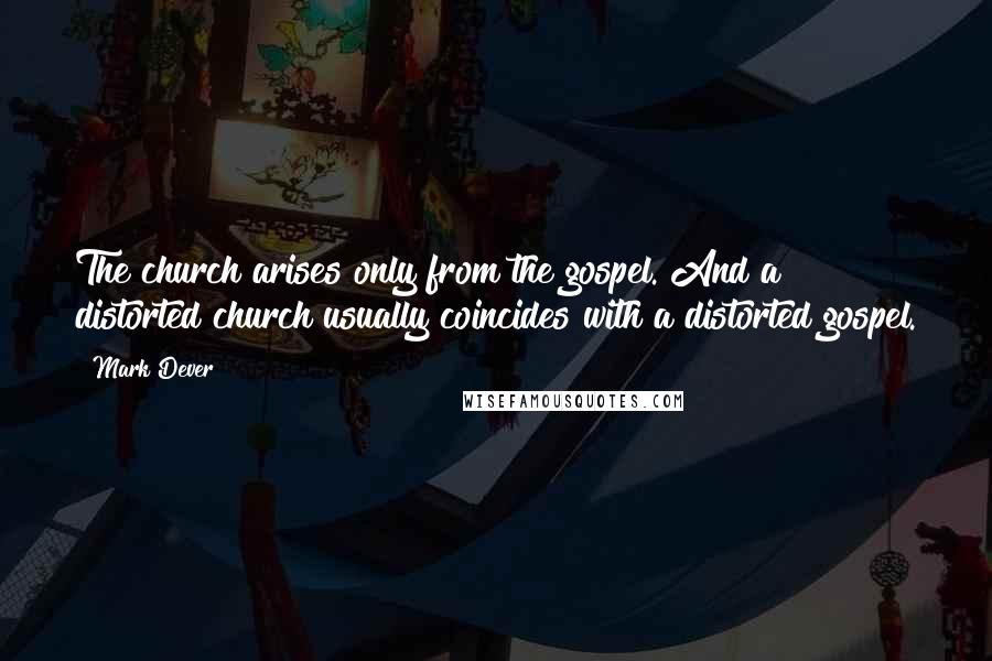 Mark Dever Quotes: The church arises only from the gospel. And a distorted church usually coincides with a distorted gospel.