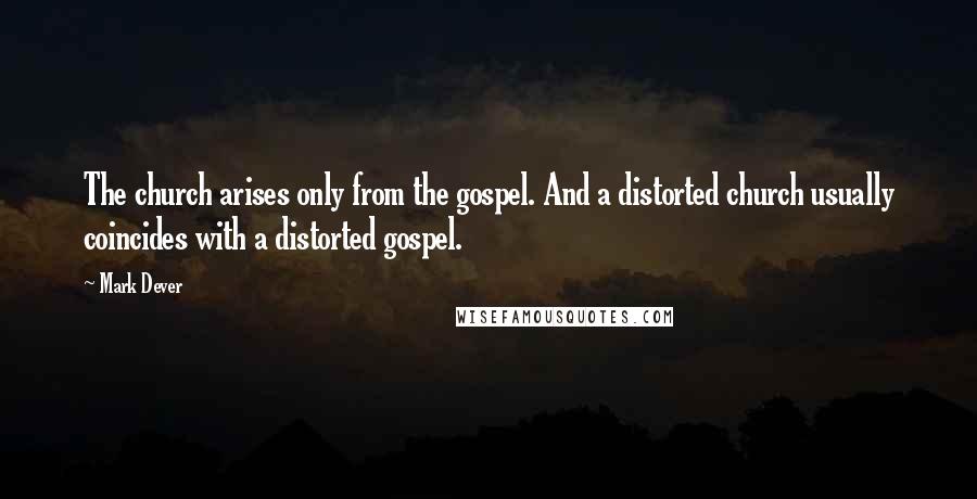 Mark Dever Quotes: The church arises only from the gospel. And a distorted church usually coincides with a distorted gospel.