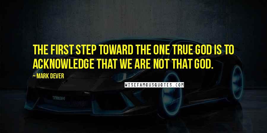 Mark Dever Quotes: The first step toward the one true God is to acknowledge that we are not that God.