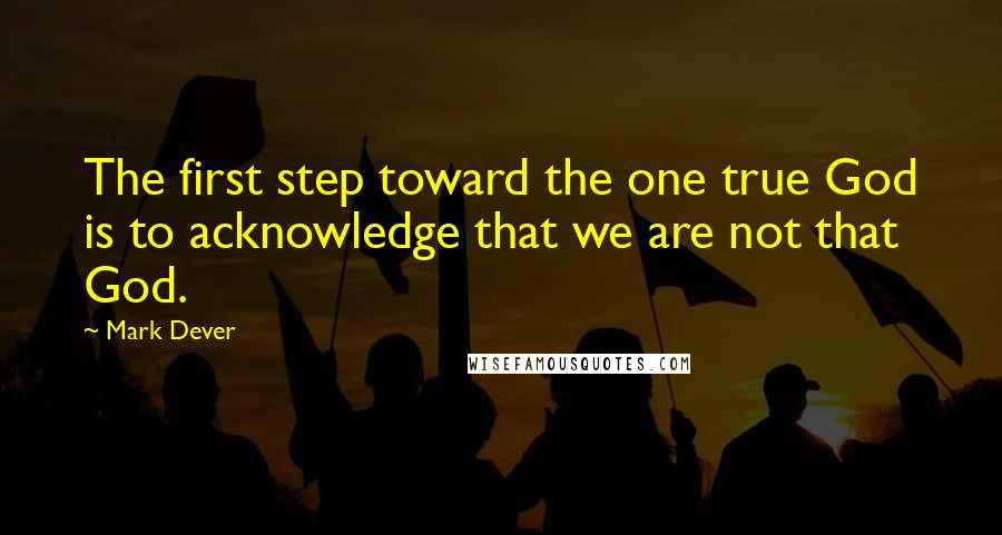 Mark Dever Quotes: The first step toward the one true God is to acknowledge that we are not that God.