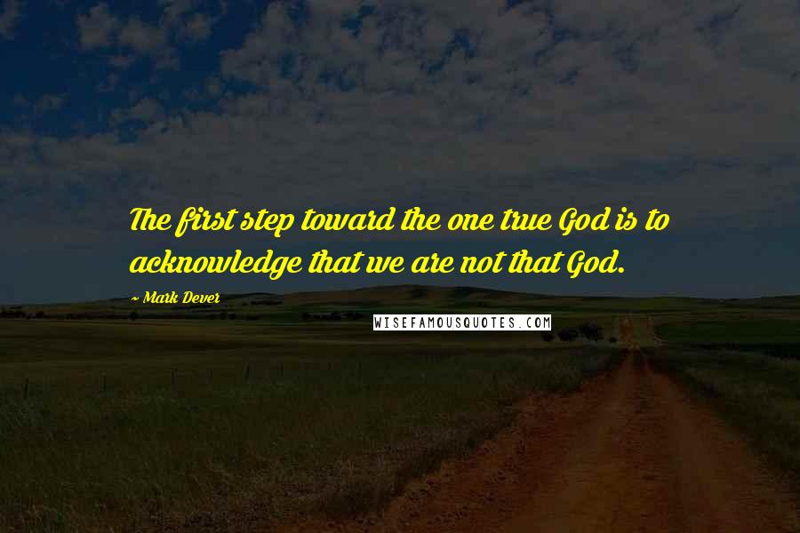 Mark Dever Quotes: The first step toward the one true God is to acknowledge that we are not that God.