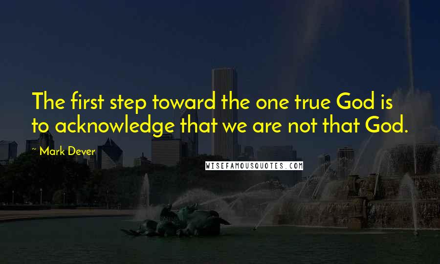 Mark Dever Quotes: The first step toward the one true God is to acknowledge that we are not that God.