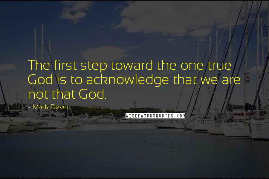 Mark Dever Quotes: The first step toward the one true God is to acknowledge that we are not that God.