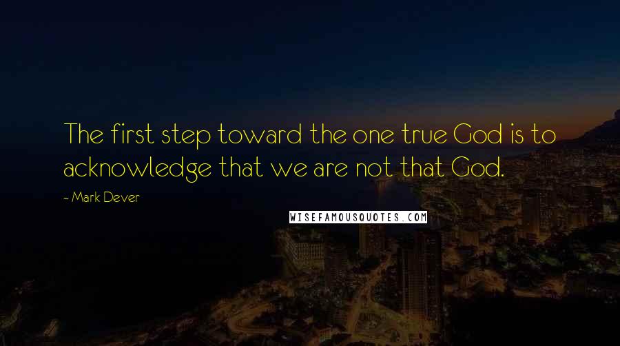 Mark Dever Quotes: The first step toward the one true God is to acknowledge that we are not that God.