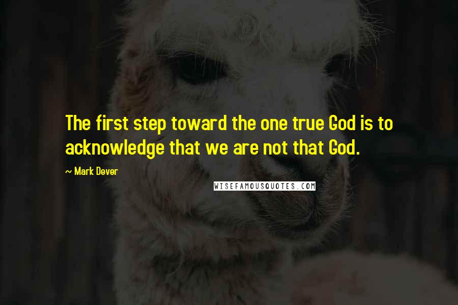 Mark Dever Quotes: The first step toward the one true God is to acknowledge that we are not that God.