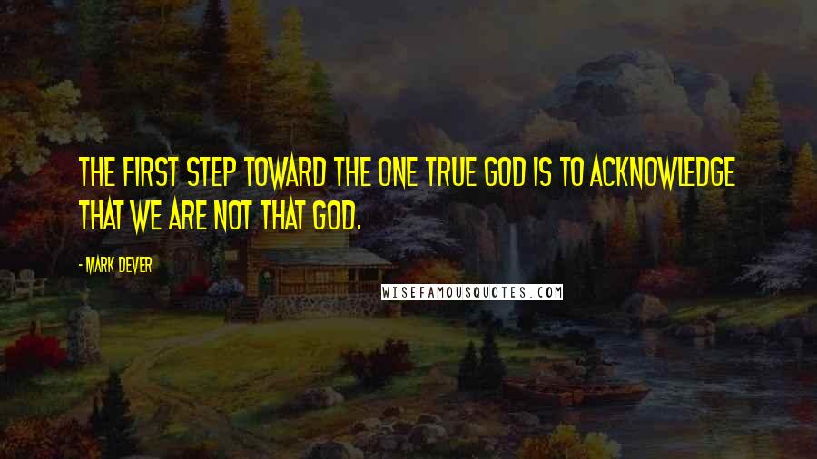 Mark Dever Quotes: The first step toward the one true God is to acknowledge that we are not that God.