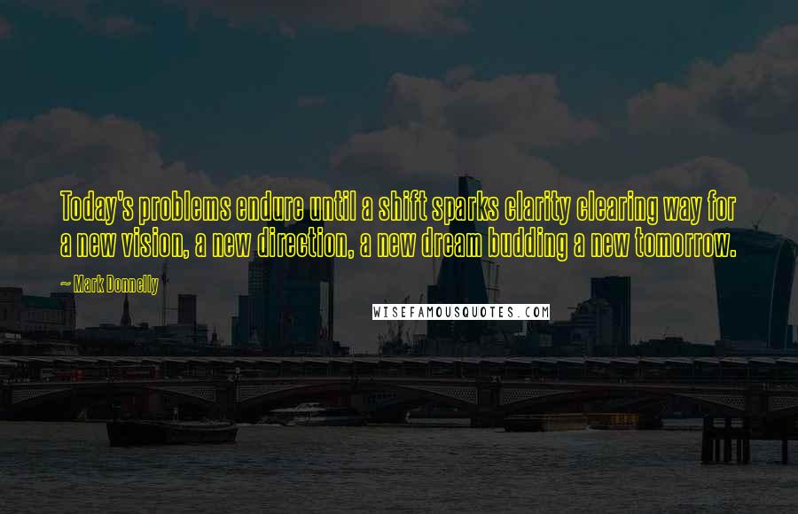 Mark Donnelly Quotes: Today's problems endure until a shift sparks clarity clearing way for a new vision, a new direction, a new dream budding a new tomorrow.