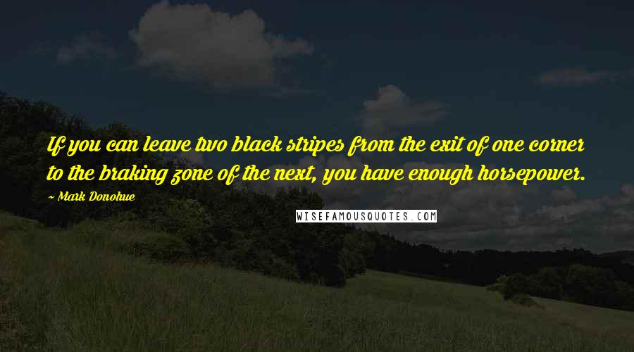 Mark Donohue Quotes: If you can leave two black stripes from the exit of one corner to the braking zone of the next, you have enough horsepower.