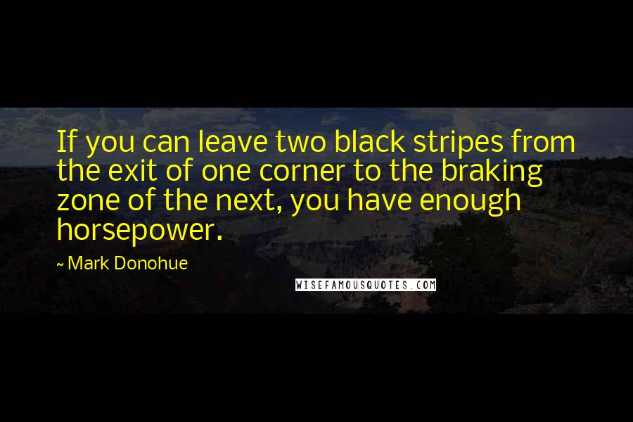 Mark Donohue Quotes: If you can leave two black stripes from the exit of one corner to the braking zone of the next, you have enough horsepower.