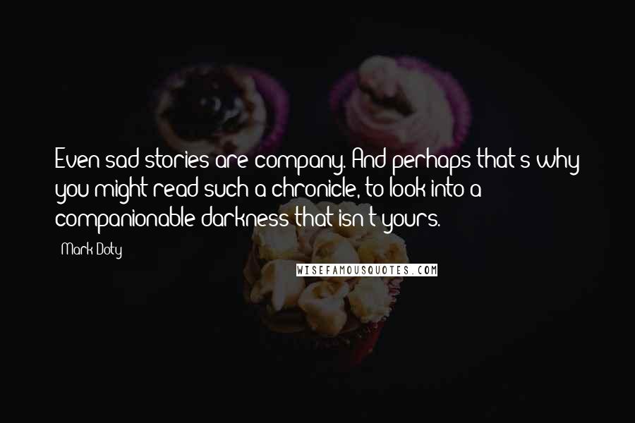 Mark Doty Quotes: Even sad stories are company. And perhaps that's why you might read such a chronicle, to look into a companionable darkness that isn't yours.