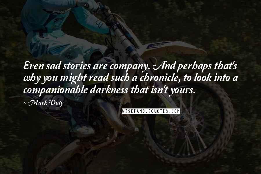 Mark Doty Quotes: Even sad stories are company. And perhaps that's why you might read such a chronicle, to look into a companionable darkness that isn't yours.