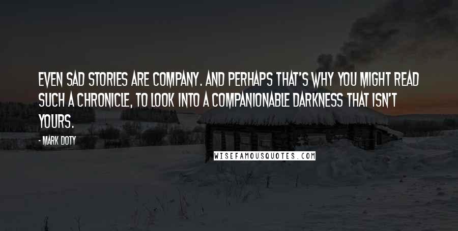 Mark Doty Quotes: Even sad stories are company. And perhaps that's why you might read such a chronicle, to look into a companionable darkness that isn't yours.