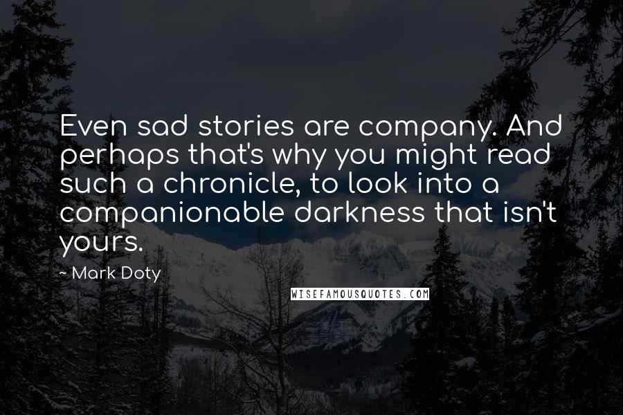 Mark Doty Quotes: Even sad stories are company. And perhaps that's why you might read such a chronicle, to look into a companionable darkness that isn't yours.