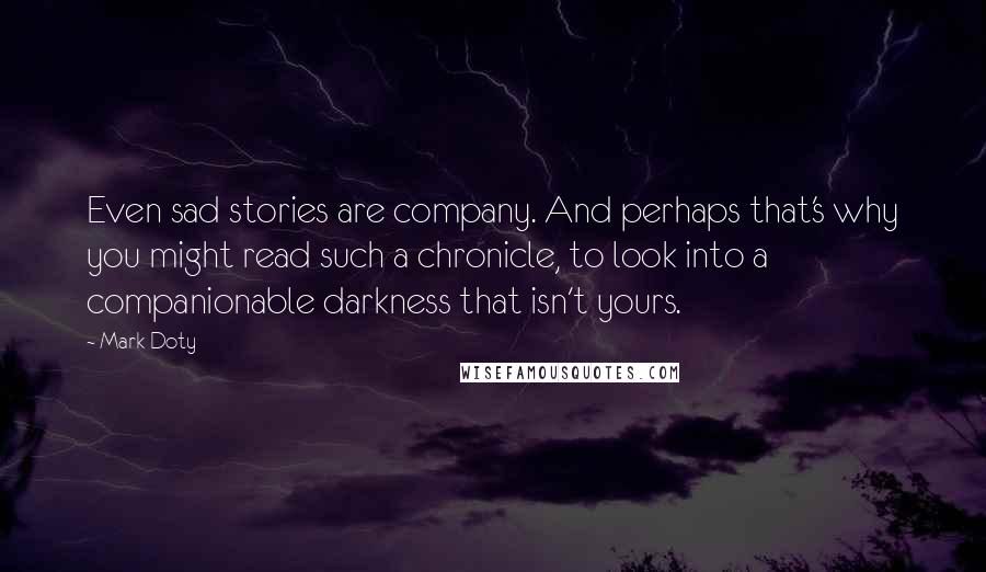 Mark Doty Quotes: Even sad stories are company. And perhaps that's why you might read such a chronicle, to look into a companionable darkness that isn't yours.