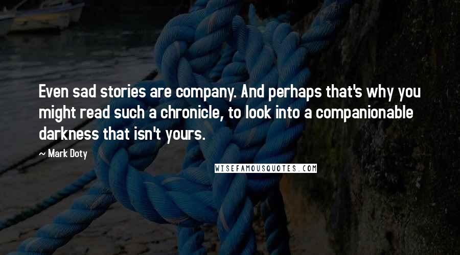 Mark Doty Quotes: Even sad stories are company. And perhaps that's why you might read such a chronicle, to look into a companionable darkness that isn't yours.