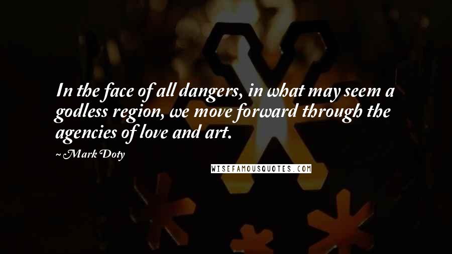 Mark Doty Quotes: In the face of all dangers, in what may seem a godless region, we move forward through the agencies of love and art.