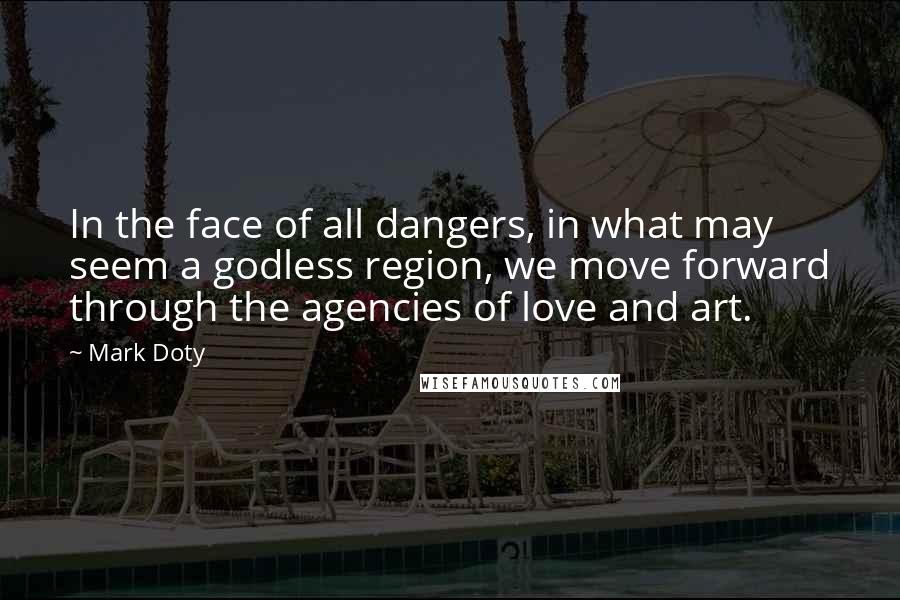 Mark Doty Quotes: In the face of all dangers, in what may seem a godless region, we move forward through the agencies of love and art.