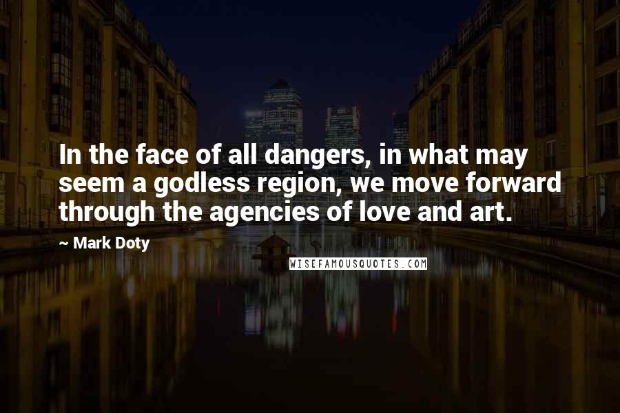 Mark Doty Quotes: In the face of all dangers, in what may seem a godless region, we move forward through the agencies of love and art.