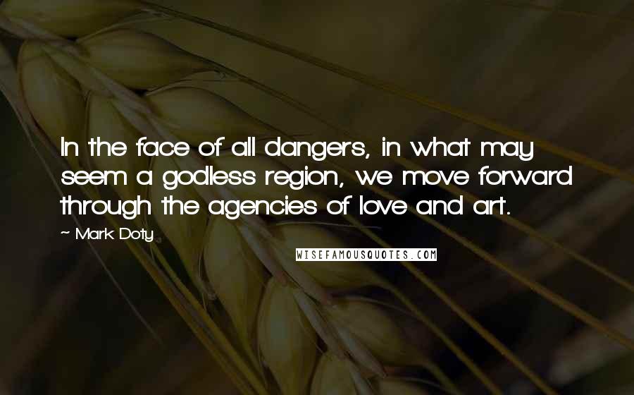 Mark Doty Quotes: In the face of all dangers, in what may seem a godless region, we move forward through the agencies of love and art.